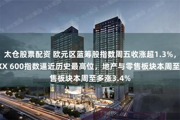 太仓股票配资 欧元区蓝筹股指数周五收涨超1.3%，欧洲STOXX 600指数逼近历史最高位，地产与零售板块本周至多涨3.4%