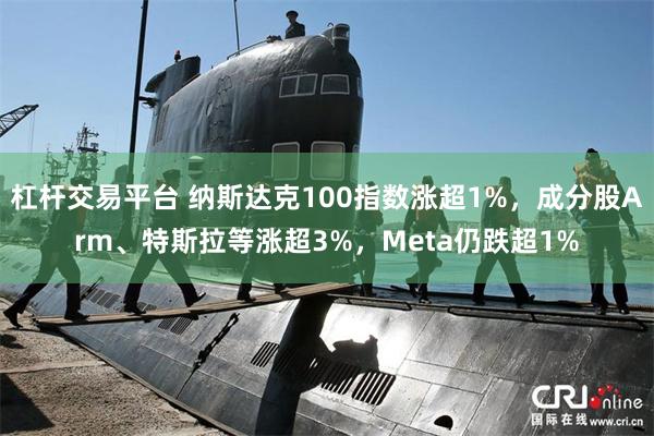 杠杆交易平台 纳斯达克100指数涨超1%，成分股Arm、特斯拉等涨超3%，Meta仍跌超1%