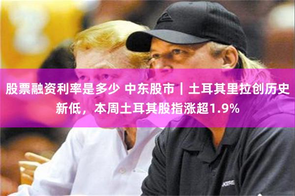 股票融资利率是多少 中东股市｜土耳其里拉创历史新低，本周土耳其股指涨超1.9%