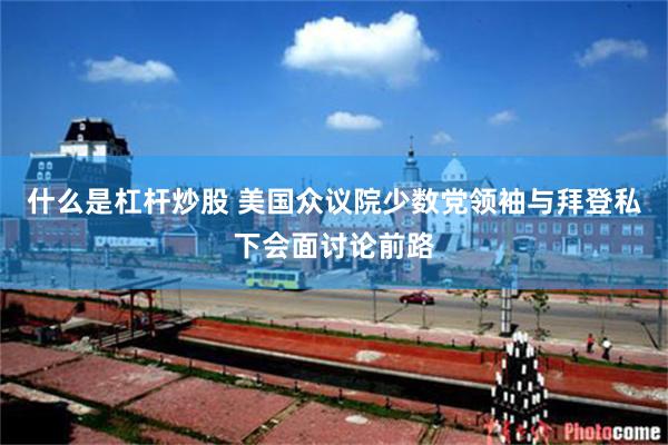 什么是杠杆炒股 美国众议院少数党领袖与拜登私下会面讨论前路