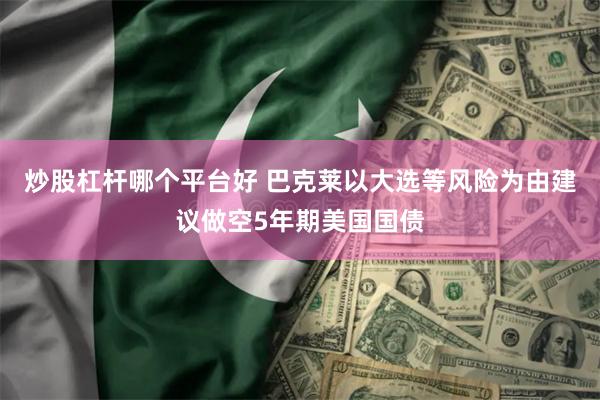 炒股杠杆哪个平台好 巴克莱以大选等风险为由建议做空5年期美国国债