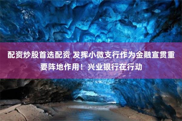 配资炒股首选配资 发挥小微支行作为金融宣贯重要阵地作用！兴业银行在行动