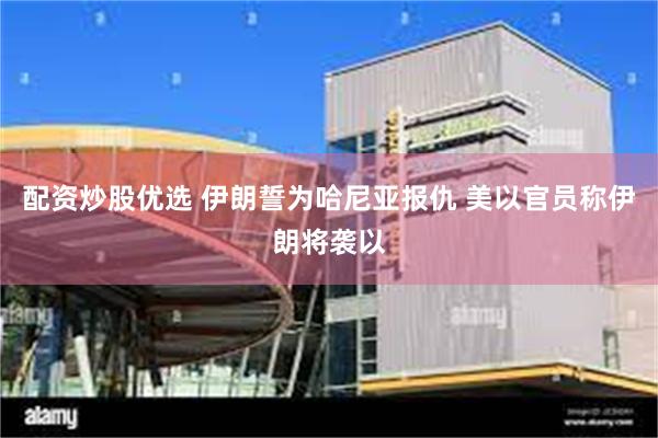 配资炒股优选 伊朗誓为哈尼亚报仇 美以官员称伊朗将袭以