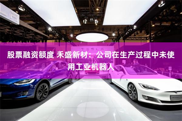 股票融资额度 禾盛新材：公司在生产过程中未使用工业机器人