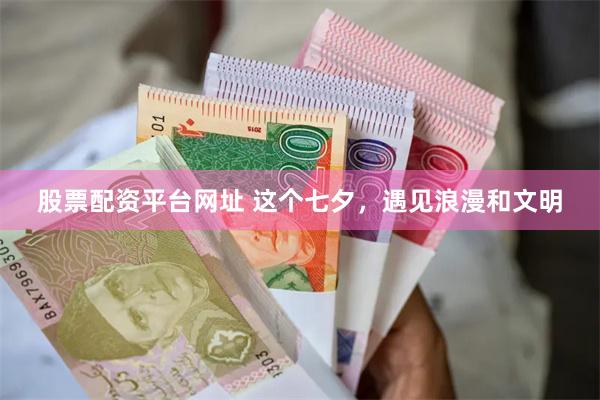 股票配资平台网址 这个七夕，遇见浪漫和文明