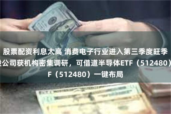 股票配资利息太高 消费电子行业进入第三季度旺季，多家A股公司获机构密集调研，可借道半导体ETF（512480）一键布局