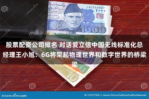 股票配资公司排名 对话爱立信中国无线标准化总经理王小旭：6G将架起物理世界和数字世界的桥梁