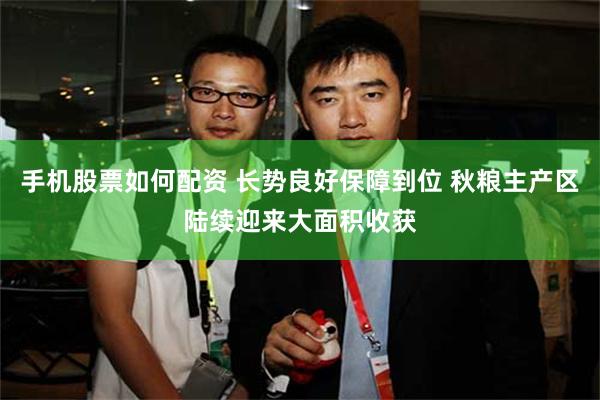 手机股票如何配资 长势良好保障到位 秋粮主产区陆续迎来大面积收获