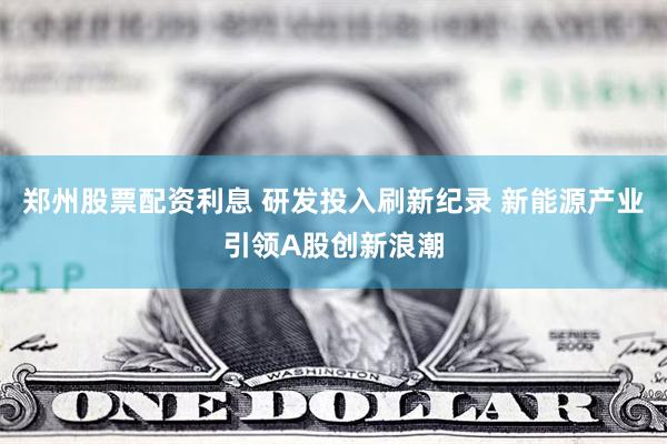 郑州股票配资利息 研发投入刷新纪录 新能源产业引领A股创新浪潮