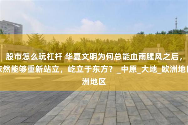 股市怎么玩杠杆 华夏文明为何总能血雨腥风之后，依然能够重新站立，屹立于东方？_中原_大地_欧洲地区