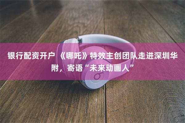 银行配资开户 《哪吒》特效主创团队走进深圳华附，寄语“未来动画人”