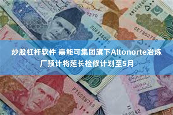 炒股杠杆软件 嘉能可集团旗下Altonorte冶炼厂预计将延长检修计划至5月