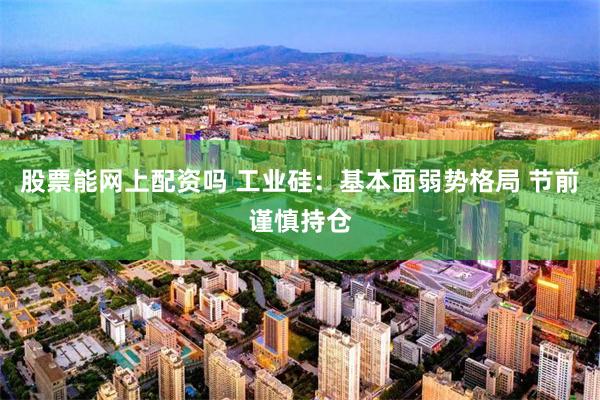 股票能网上配资吗 工业硅：基本面弱势格局 节前谨慎持仓