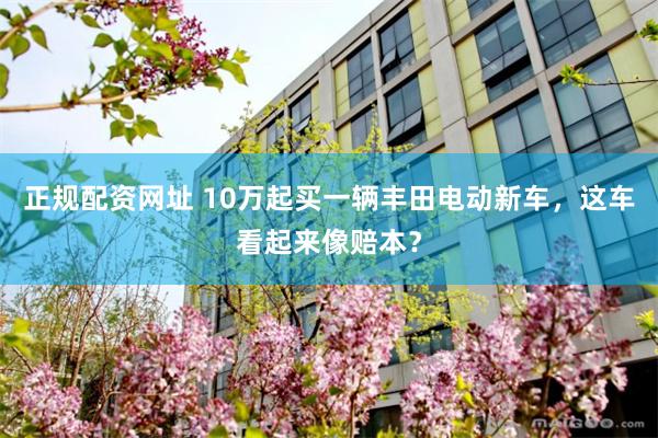 正规配资网址 10万起买一辆丰田电动新车，这车看起来像赔本？
