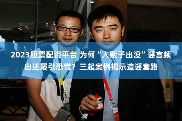 2023股票配资平台 为何“人贩子出没”谣言频出还屡引恐慌？三起案例揭示造谣套路