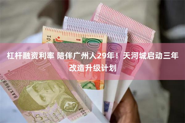 杠杆融资利率 陪伴广州人29年！天河城启动三年改造升级计划