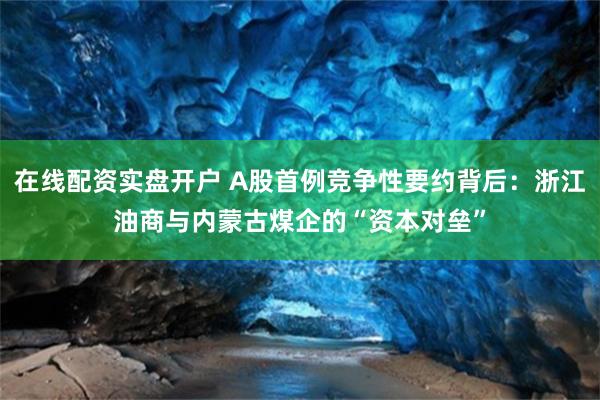 在线配资实盘开户 A股首例竞争性要约背后：浙江油商与内蒙古煤企的“资本对垒”
