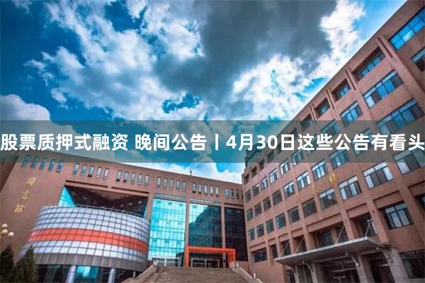 股票质押式融资 晚间公告丨4月30日这些公告有看头