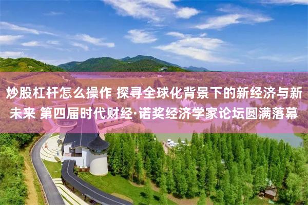 炒股杠杆怎么操作 探寻全球化背景下的新经济与新未来 第四届时代财经·诺奖经济学家论坛圆满落幕