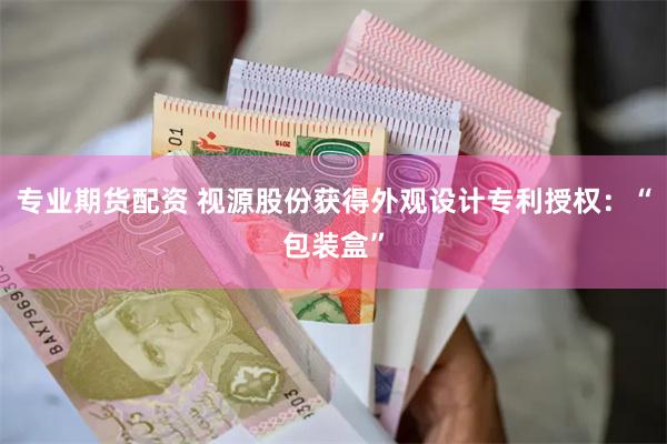 专业期货配资 视源股份获得外观设计专利授权：“包装盒”