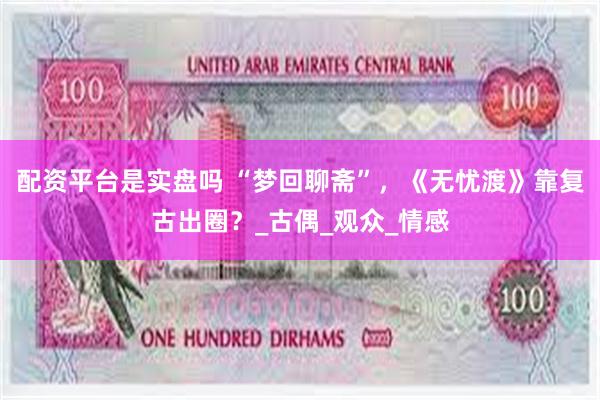 配资平台是实盘吗 “梦回聊斋”，《无忧渡》靠复古出圈？_古偶_观众_情感