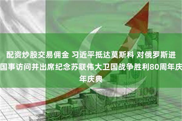 配资炒股交易佣金 习近平抵达莫斯科 对俄罗斯进行国事访问并出席纪念苏联伟大卫国战争胜利80周年庆典