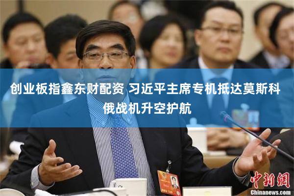 创业板指鑫东财配资 习近平主席专机抵达莫斯科 俄战机升空护航
