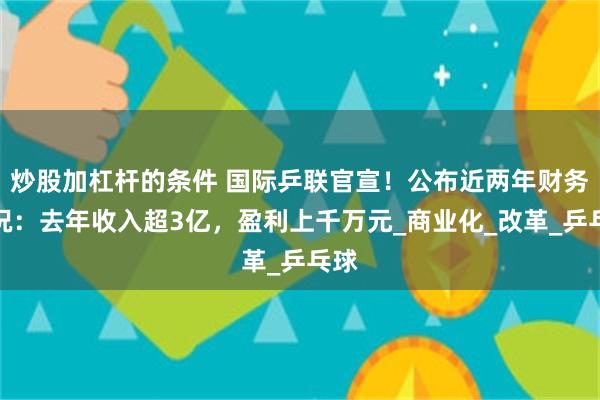 炒股加杠杆的条件 国际乒联官宣！公布近两年财务情况：去年收入超3亿，盈利上千万元_商业化_改革_乒乓球