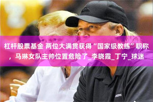杠杆股票基金 两位大满贯获得“国家级教练”职称，马琳女队主帅位置危险了_李晓霞_丁宁_球迷