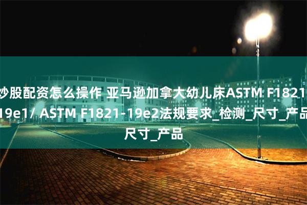 炒股配资怎么操作 亚马逊加拿大幼儿床ASTM F1821-19e1/ ASTM F1821-19e2法规要求_检测_尺寸_产品