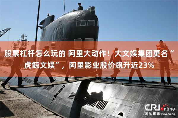 股票杠杆怎么玩的 阿里大动作！大文娱集团更名“虎鲸文娱”，阿里影业股价飙升近23%
