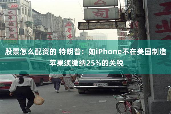 股票怎么配资的 特朗普：如iPhone不在美国制造 苹果须缴纳25%的关税