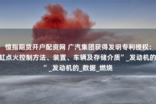 恒指期货开户配资网 广汽集团获得发明专利授权：“车辆的分缸点火控制方法、装置、车辆及存储介质”_发动机的_数据_燃烧