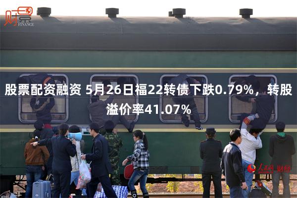 股票配资融资 5月26日福22转债下跌0.79%，转股溢价率41.07%