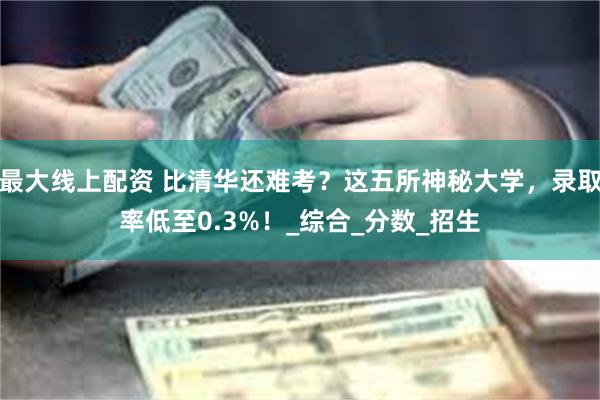 最大线上配资 比清华还难考？这五所神秘大学，录取率低至0.3%！_综合_分数_招生
