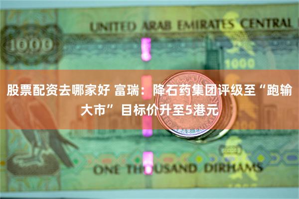 股票配资去哪家好 富瑞：降石药集团评级至“跑输大市” 目标价升至5港元