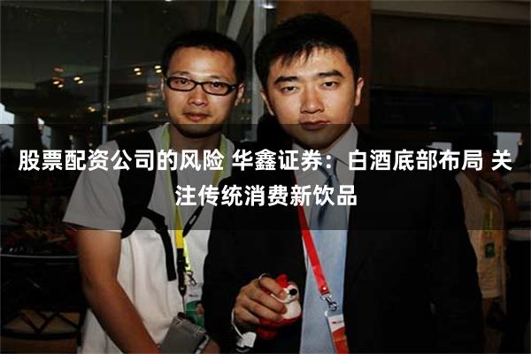 股票配资公司的风险 华鑫证券：白酒底部布局 关注传统消费新饮品