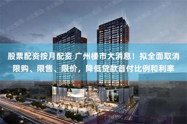 股票配资按月配资 广州楼市大消息！拟全面取消限购、限售、限价，降低贷款首付比例和利率