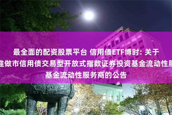 最全面的配资股票平台 信用债ETF博时: 关于博时深证基准做市信用债交易型开放式指数证券投资基金流动性服务商的公告