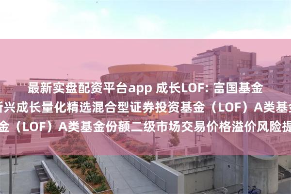 最新实盘配资平台app 成长LOF: 富国基金管理有限公司关于富国新兴成长量化精选混合型证券投资基金(LOF)A类基金份额二级市场交易价格溢价风险提示公告