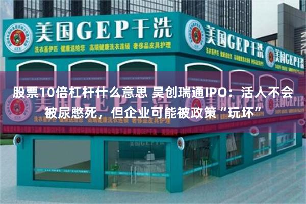 股票10倍杠杆什么意思 昊创瑞通IPO：活人不会被尿憋死，但企业可能被政策“玩坏”
