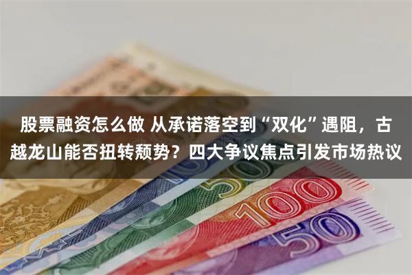 股票融资怎么做 从承诺落空到“双化”遇阻，古越龙山能否扭转颓势？四大争议焦点引发市场热议