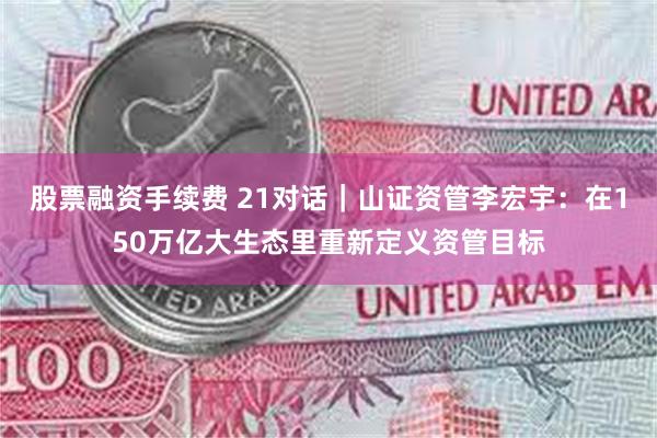 股票融资手续费 21对话｜山证资管李宏宇：在150万亿大生态里重新定义资管目标