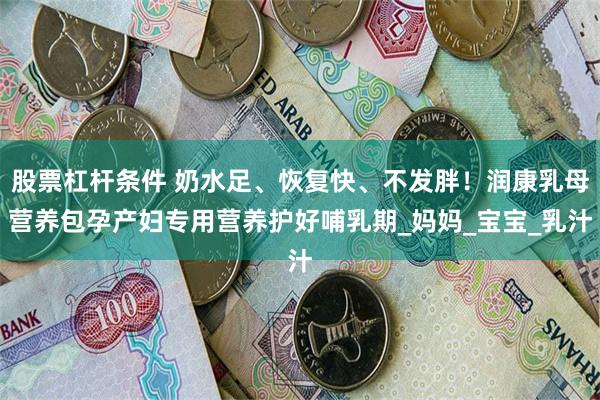 股票杠杆条件 奶水足、恢复快、不发胖！润康乳母营养包孕产妇专用营养护好哺乳期_妈妈_宝宝_乳汁