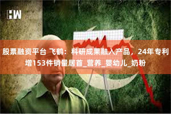 股票融资平台 飞鹤：科研成果融入产品，24年专利增153件销量居首_营养_婴幼儿_奶粉