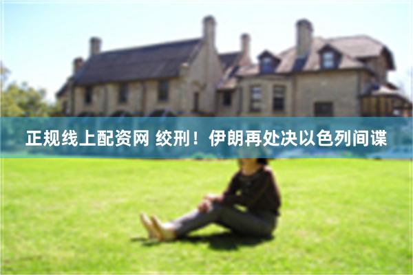 正规线上配资网 绞刑！伊朗再处决以色列间谍