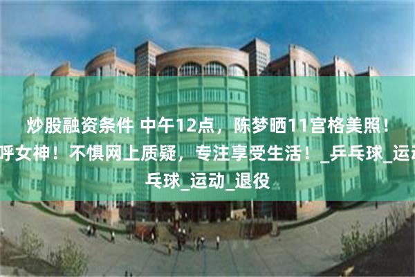 炒股融资条件 中午12点，陈梦晒11宫格美照！网友直呼女神！不惧网上质疑，专注享受生活！_乒乓球_运动_退役