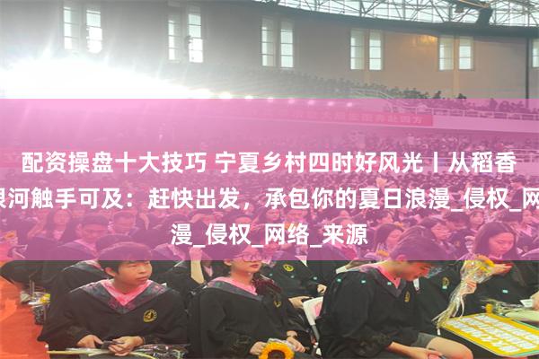 配资操盘十大技巧 宁夏乡村四时好风光丨从稻香炊烟到银河触手可及：赶快出发，承包你的夏日浪漫_侵权_网络_来源