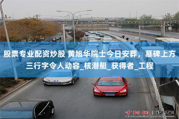 股票专业配资炒股 黄旭华院士今日安葬，墓碑上方三行字令人动容_核潜艇_获得者_工程