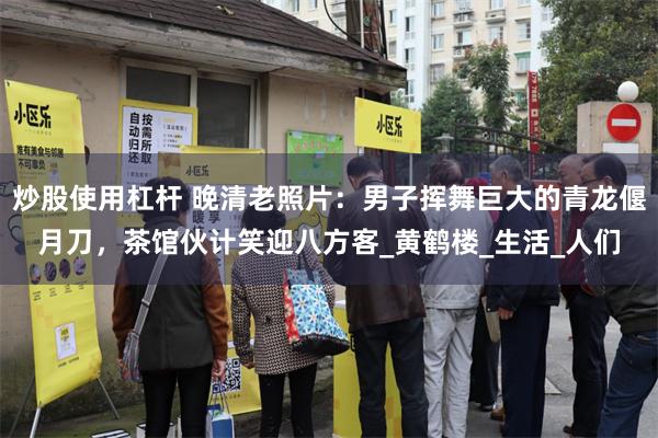 炒股使用杠杆 晚清老照片：男子挥舞巨大的青龙偃月刀，茶馆伙计笑迎八方客_黄鹤楼_生活_人们